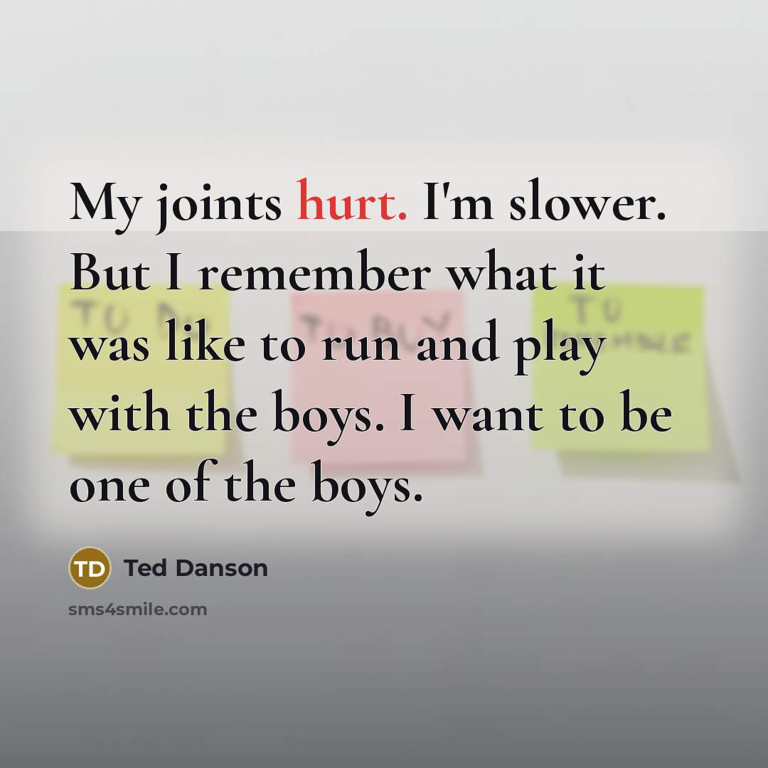 “My joints hurt. I'm slower. But I remember what it was like to run and play with the boys. I want to be one of the boys.” quote by Ted Danson