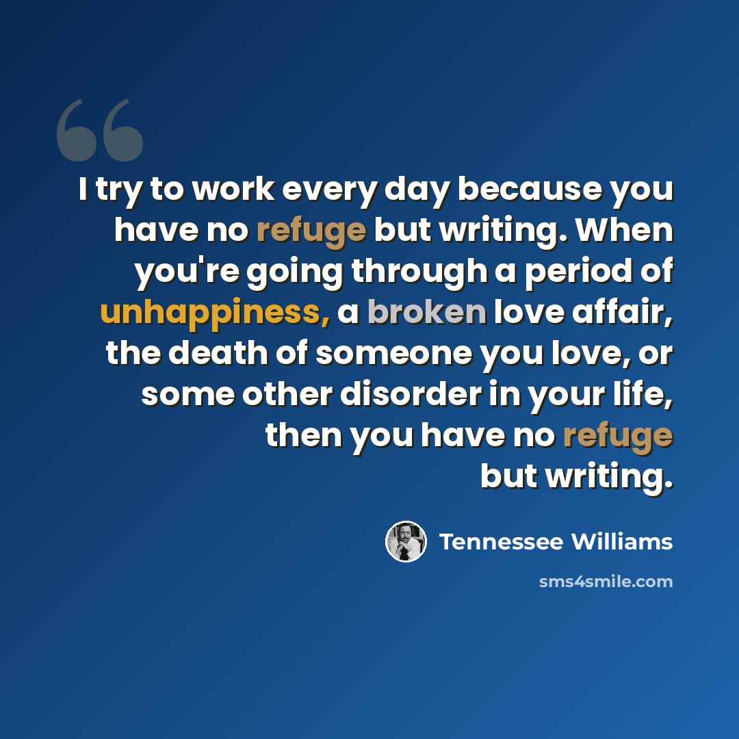 “I try to work every day because you have no refuge but writing. When you're going through a period of unhappiness, a broken love affair, the death of someone you love, or some other disorder in your life, then you have no refuge but writing.” quote by Tennessee Williams