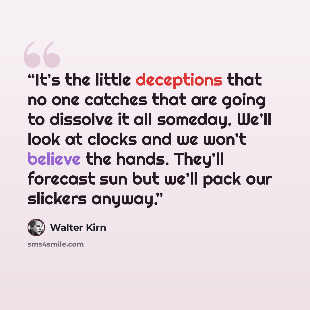 “It’s the little deceptions that no one catches that are going to dissolve it all someday. We’ll look at clocks and we won’t believe the hands. They’ll forecast sun but we’ll pack our slickers anyway.” quote by Walter Kirn