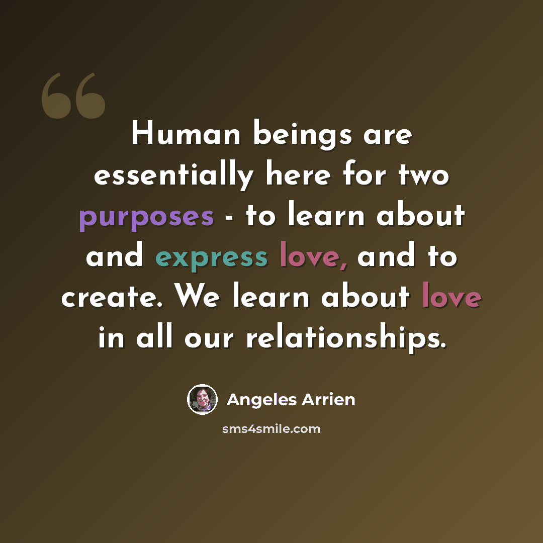 “Human beings are essentially here for two purposes - to learn about and express love, and to create. We learn about love in all our relationships.” quote by Angeles Arrien