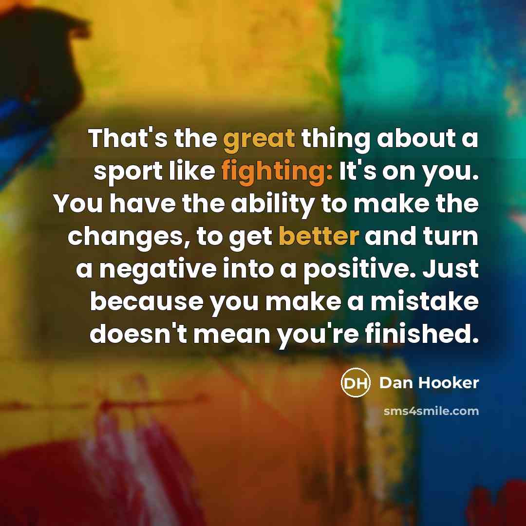 “That's the great thing about a sport like fighting: It's on you. You have the ability to make the changes, to get better and turn a negative into a positive. Just because you make a mistake doesn't mean you're finished.” quote by Dan Hooker