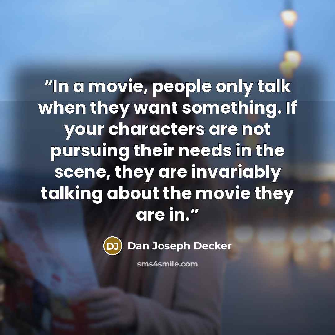 “In a movie, people only talk when they want something. If your characters are not pursuing their needs in the scene, they are invariably talking about the movie they are in.” quote by Dan Joseph Decker