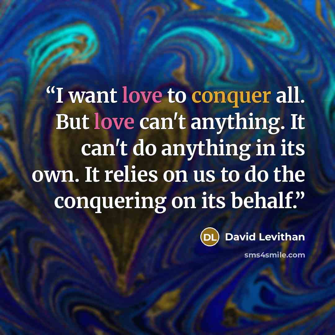 “I want love to conquer all. But love can't anything. It can't do anything in its own. It relies on us to do the conquering on its behalf.” quote by David Levithan