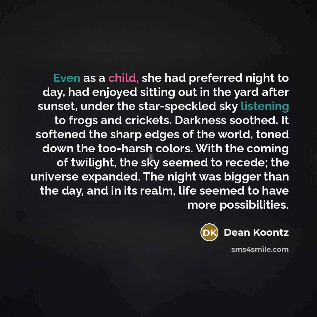 “Even as a child, she had preferred night to day, had enjoyed sitting out in the yard after sunset, under the star-speckled sky listening to frogs and crickets. Darkness soothed. It softened the sharp edges of the world, toned down the too-harsh colors. With the coming of twilight, the sky seemed…” quote by Dean Koontz