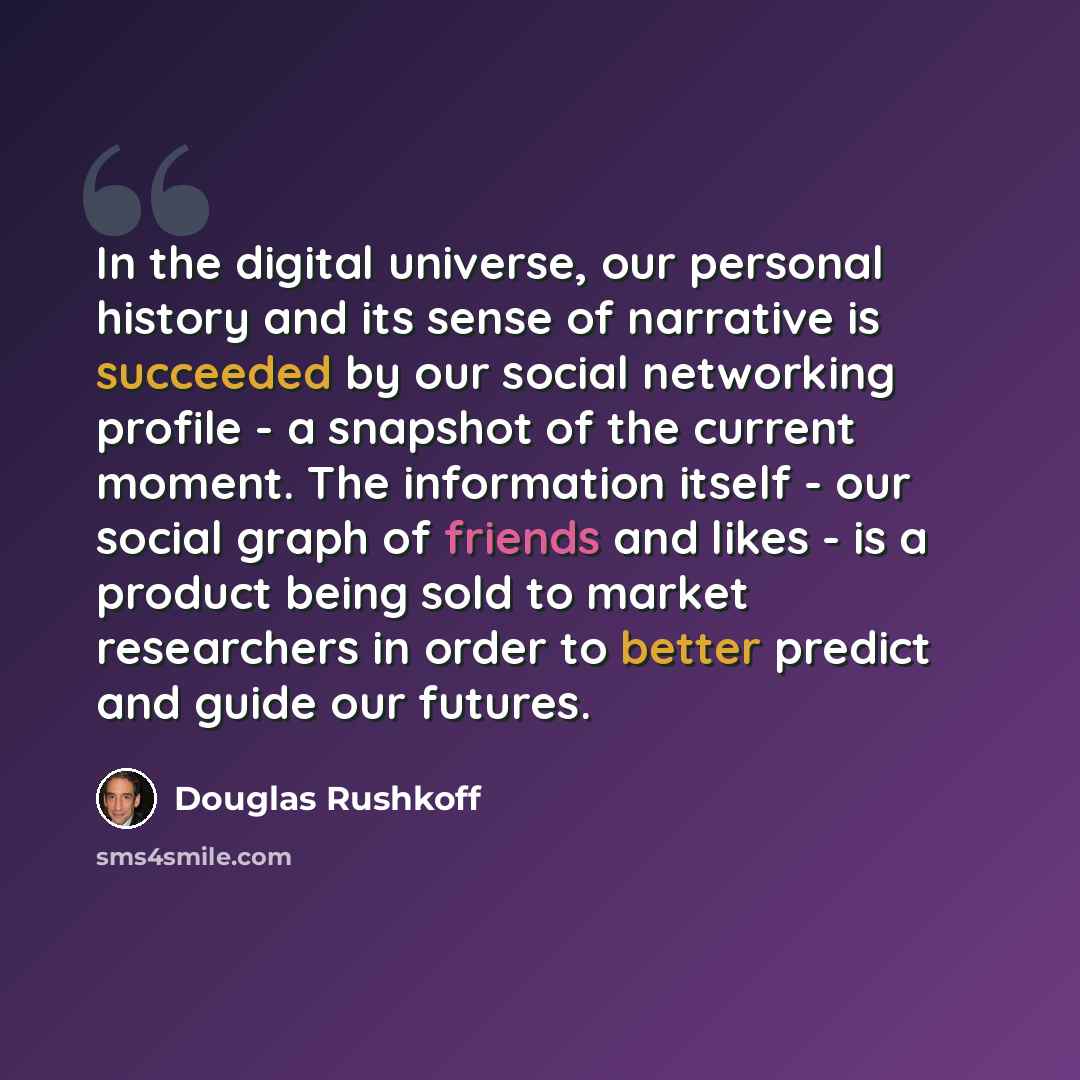 “In the digital universe, our personal history and its sense of narrative is succeeded by our social networking profile - a snapshot of the current moment. The information itself - our social graph of friends and likes - is a product being sold to market researchers in order to better predict and…” quote by Douglas Rushkoff