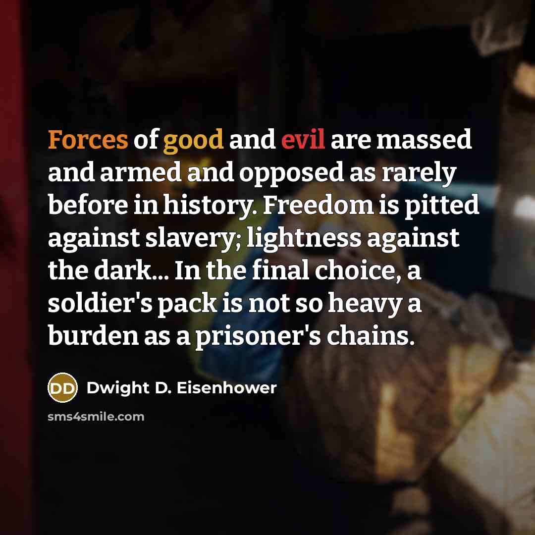 “Forces of good and evil are massed and armed and opposed as rarely before in history. Freedom is pitted against slavery; lightness against the dark... In the final choice, a soldier's pack is not so heavy a burden as a prisoner's chains.” quote by Dwight D. Eisenhower
