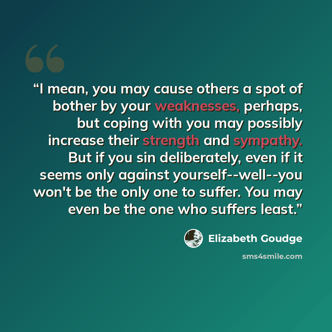“I mean, you may cause others a spot of bother by your weaknesses, perhaps, but coping with you may possibly increase their strength and sympathy. But if you sin deliberately, even if it seems only against yourself--well--you won't be the only one to suffer. You may even be the one who suffers least.” quote by Elizabeth Goudge