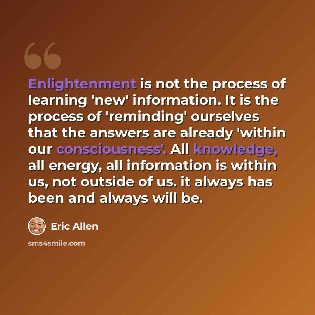 “Enlightenment is not the process of learning 'new' information. It is the process of 'reminding' ourselves that the answers are already 'within our consciousness'. All knowledge, all energy, all information is within us, not outside of us. it always has been and always will be.” quote by Eric Allen