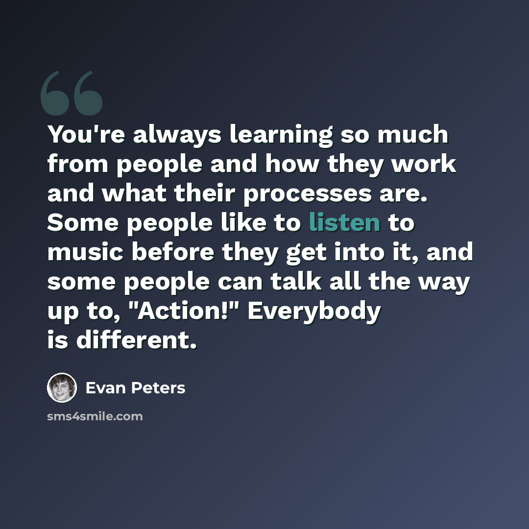 “You're always learning so much from people and how they work and what their processes are. Some people like to listen to music before they get into it, and some people can talk all the way up to, "Action!" Everybody is different.” quote by Evan Peters