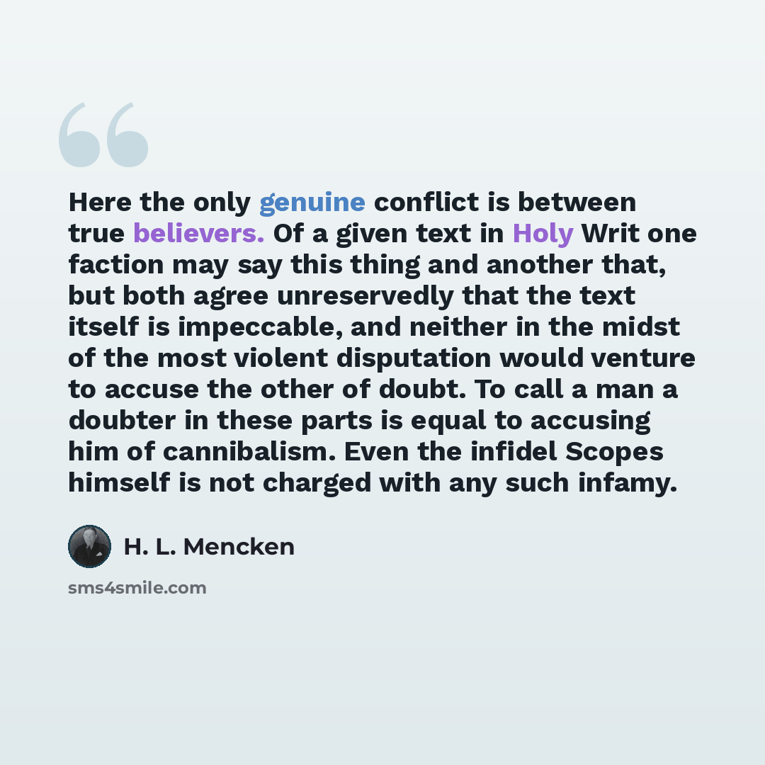 “Here the only genuine conflict is between true believers. Of a given text in Holy Writ one faction may say this thing and another that, but both agree unreservedly that the text itself is impeccable, and neither in the midst of the most violent disputation would venture to accuse the other of…” quote by H. L. Mencken