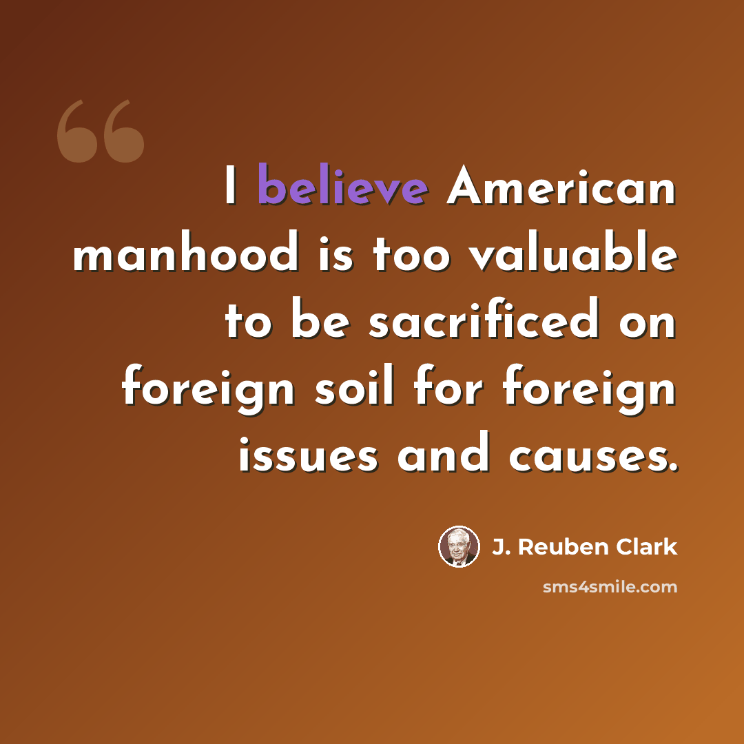 “I believe American manhood is too valuable to be sacrificed on foreign soil for foreign issues and causes.” quote by J. Reuben Clark