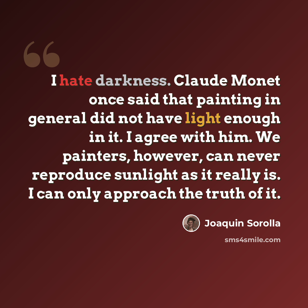 “I hate darkness. Claude Monet once said that painting in general did not have light enough in it. I agree with him. We painters, however, can never reproduce sunlight as it really is. I can only approach the truth of it.” quote by Joaquin Sorolla