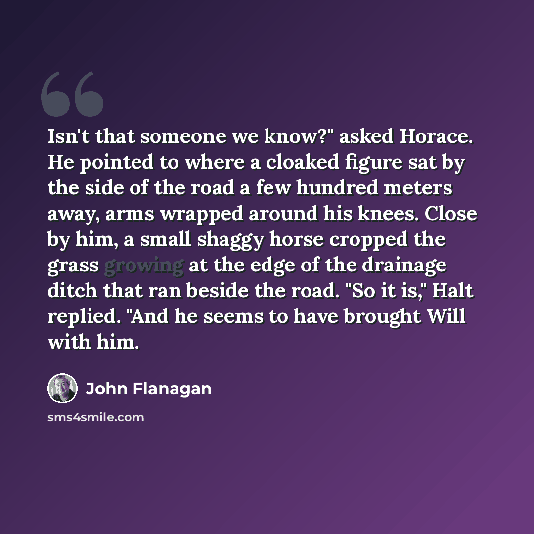 “Isn't that someone we know?" asked Horace. He pointed to where a cloaked figure sat by the side of the road a few hundred meters away, arms wrapped around his knees. Close by him, a small shaggy horse cropped the grass growing at the edge of the drainage ditch that ran beside the road. "So it is,"…” quote by John Flanagan