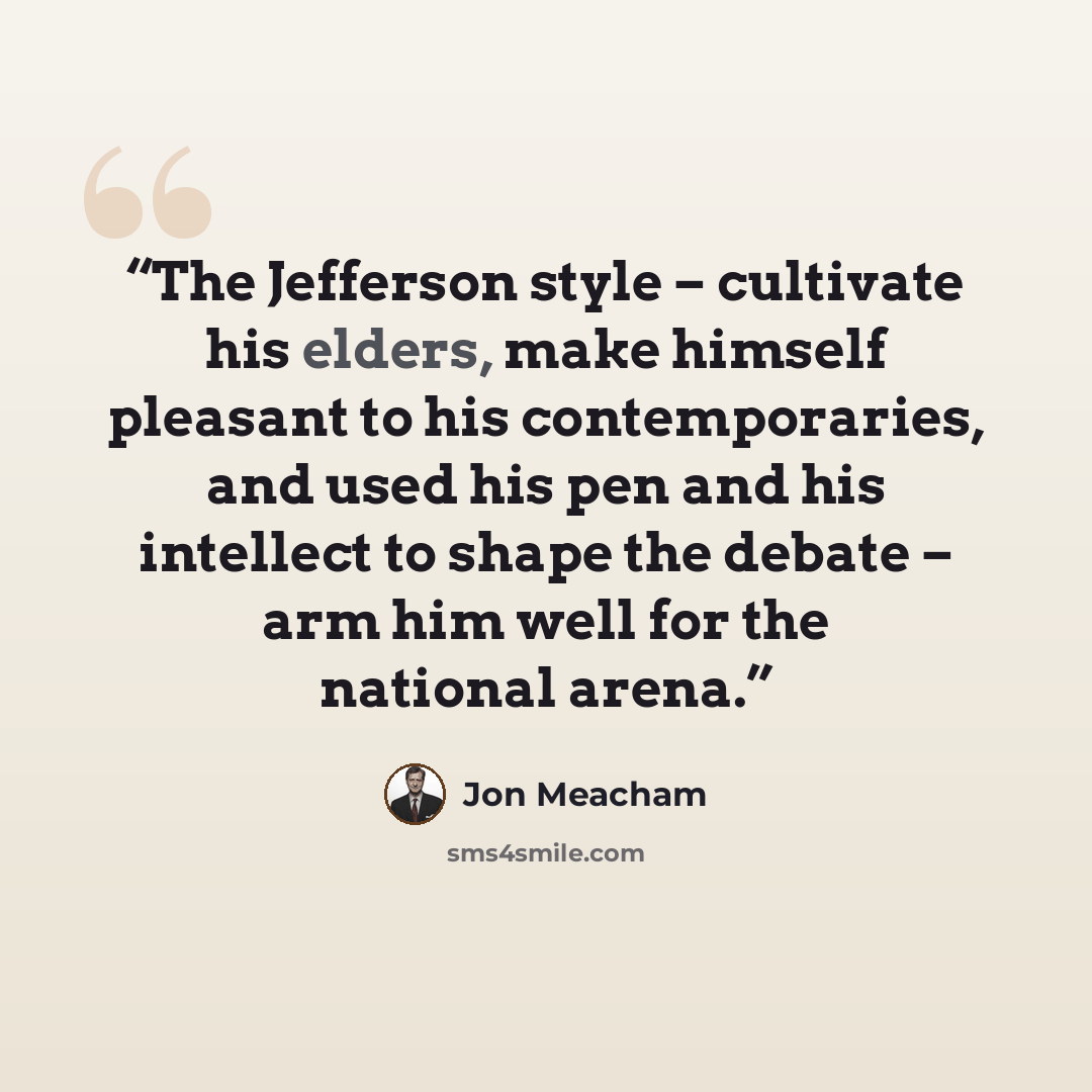 “The Jefferson style – cultivate his elders, make himself pleasant to his contemporaries, and used his pen and his intellect to shape the debate – arm him well for the national arena.” quote by Jon Meacham