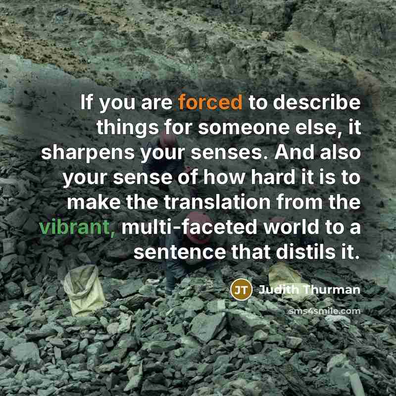 “If you are forced to describe things for someone else, it sharpens your senses. And also your sense of how hard it is to make the translation from the vibrant, multi-faceted world to a sentence that distils it.” quote by Judith Thurman