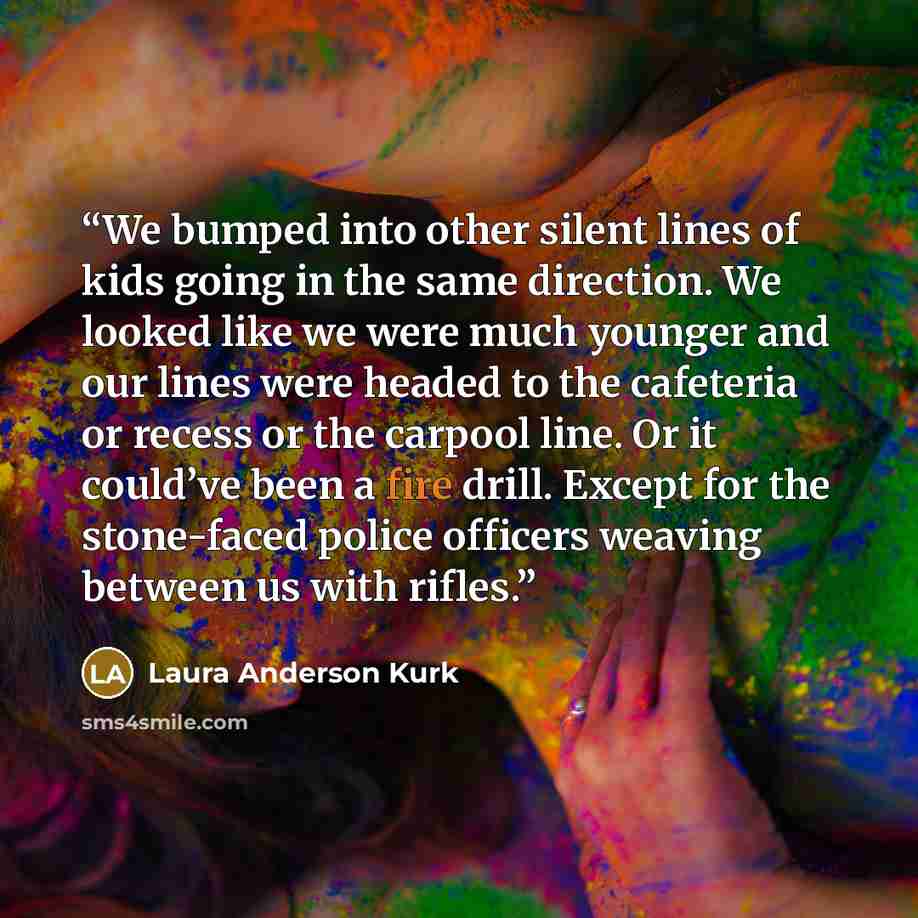 “We bumped into other silent lines of kids going in the same direction. We looked like we were much younger and our lines were headed to the cafeteria or recess or the carpool line. Or it could’ve been a fire drill. Except for the stone-faced police officers weaving between us with rifles.” quote by Laura Anderson Kurk