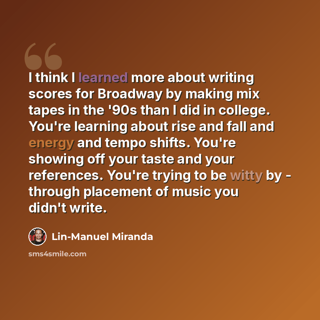 “I think I learned more about writing scores for Broadway by making mix tapes in the '90s than I did in college. You're learning about rise and fall and energy and tempo shifts. You're showing off your taste and your references. You're trying to be witty by - through placement of music you didn't…” quote by Lin-Manuel Miranda