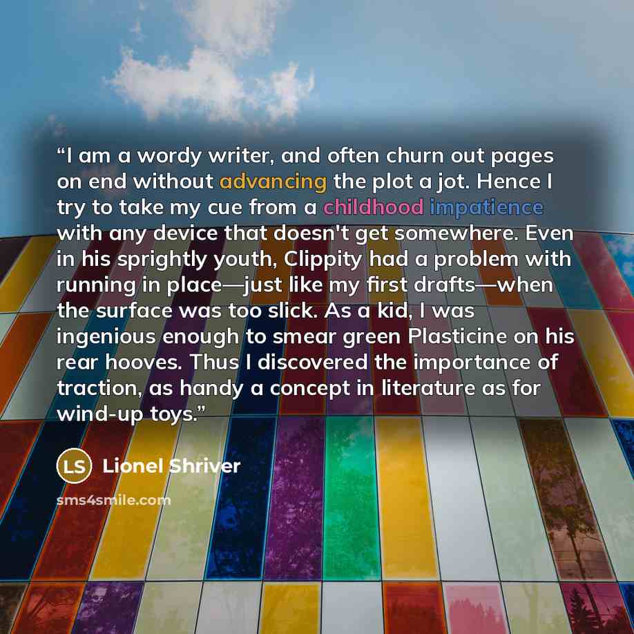 “I am a wordy writer, and often churn out pages on end without advancing the plot a jot. Hence I try to take my cue from a childhood impatience with any device that doesn't get somewhere. Even in his sprightly youth, Clippity had a problem with running in place—just like my first drafts—when the…” quote by Lionel Shriver