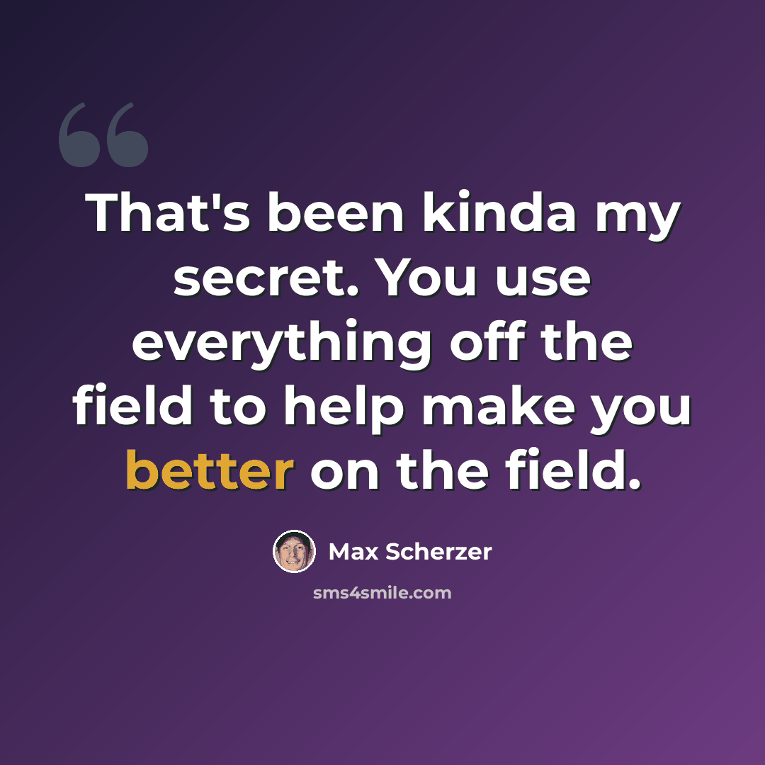 “That's been kinda my secret. You use everything off the field to help make you better on the field.” quote by Max Scherzer