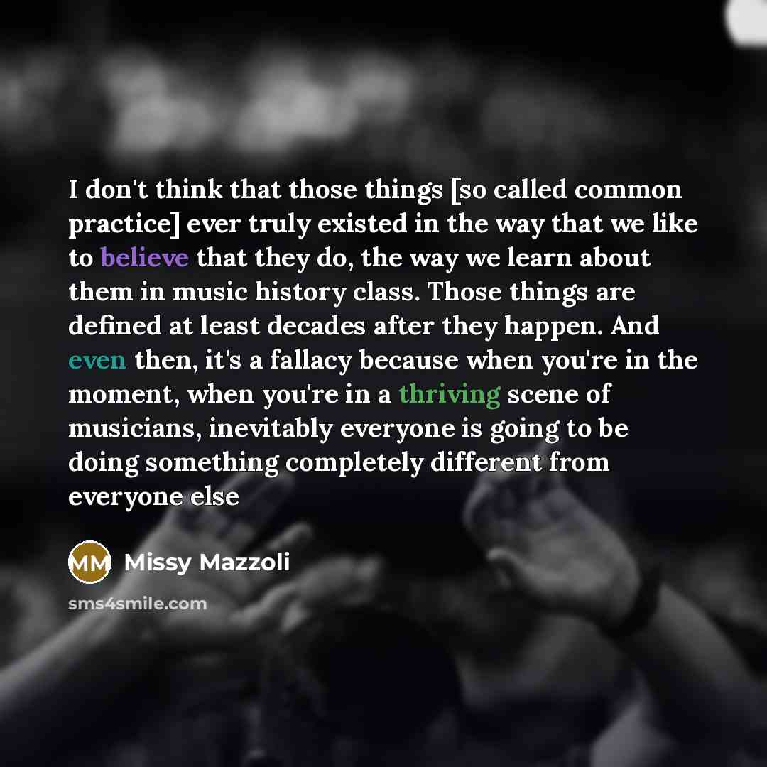 “I don't think that those things [so called common practice] ever truly existed in the way that we like to believe that they do, the way we learn about them in music history class. Those things are defined at least decades after they happen. And even then, it's a fallacy because when you're in the…” quote by Missy Mazzoli
