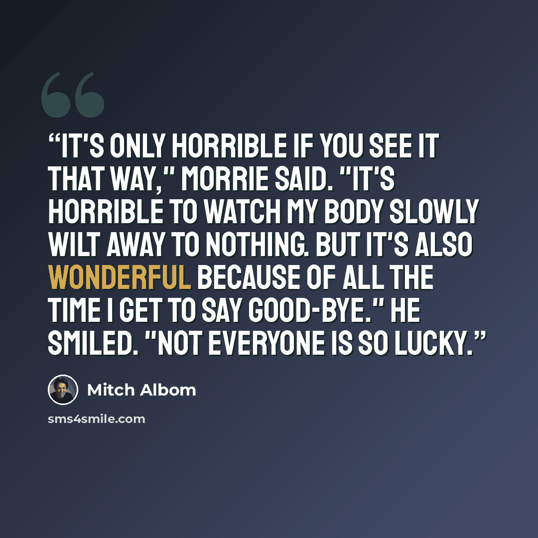 “It's only horrible if you see it that way," Morrie said. "It's horrible to watch my body slowly wilt away to nothing. But it's also wonderful because of all the time I get to say good-bye." He smiled. "Not everyone is so lucky.” quote by Mitch Albom