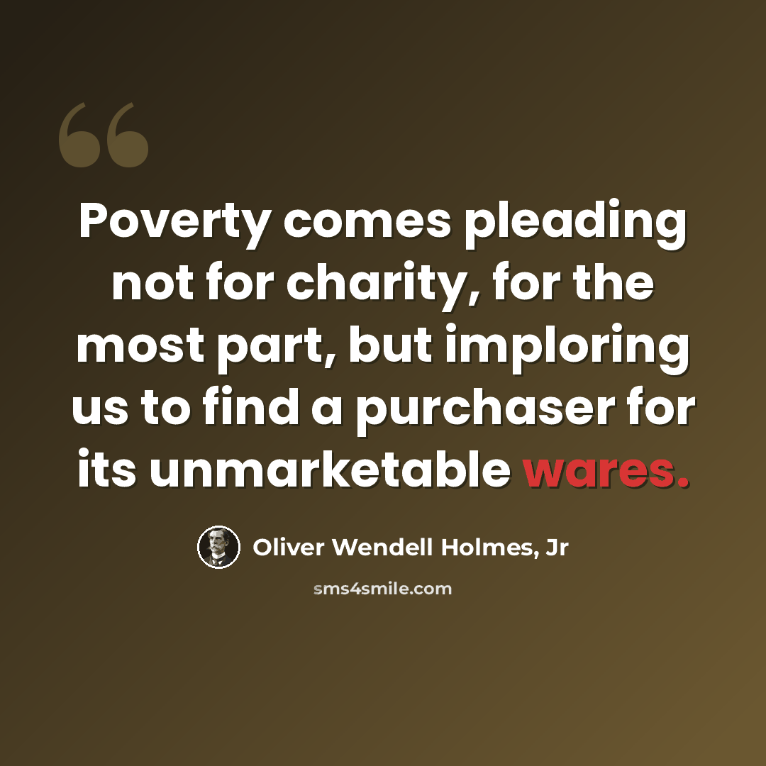 “Poverty comes pleading not for charity, for the most part, but imploring us to find a purchaser for its unmarketable wares.” quote by Oliver Wendell Holmes, Jr