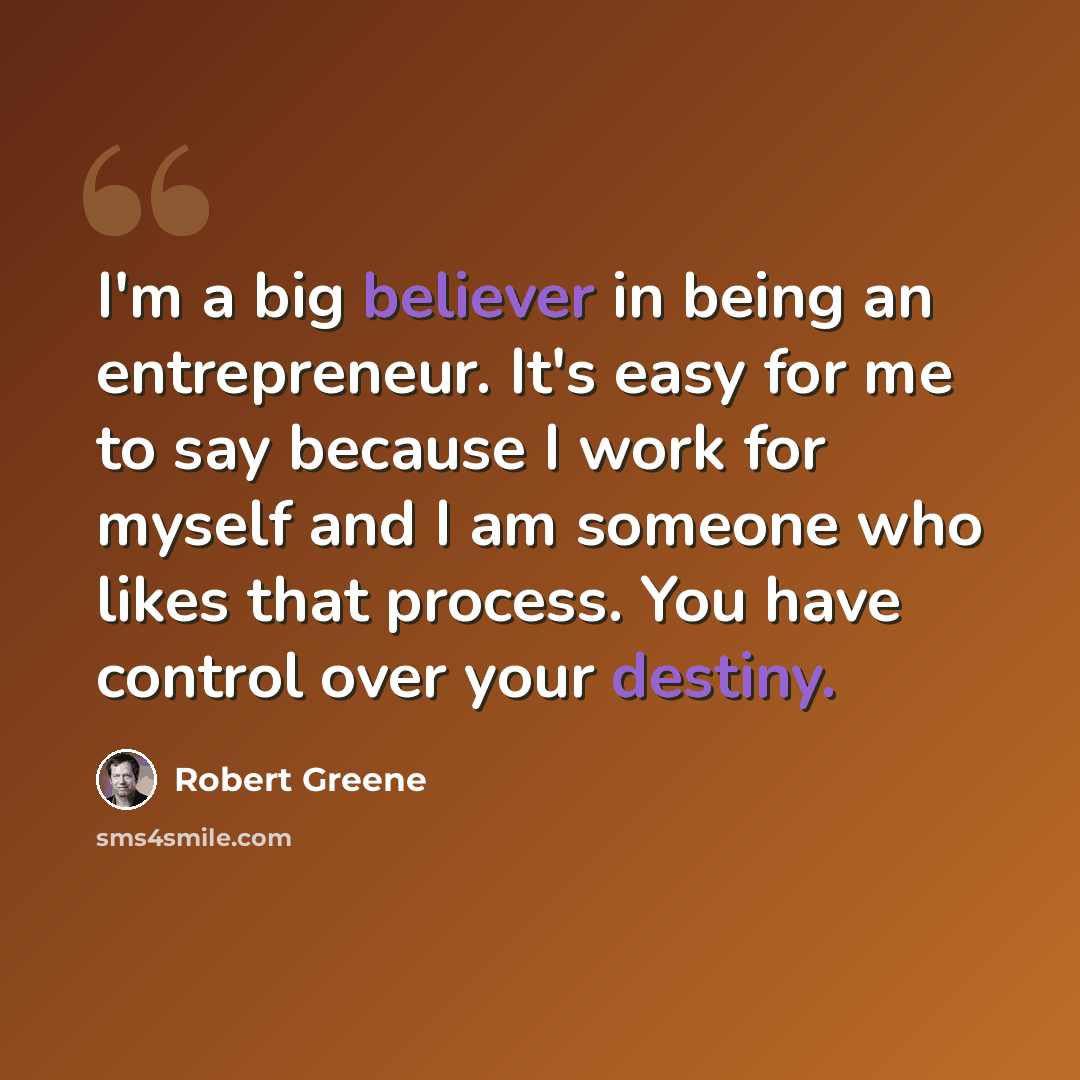 “I'm a big believer in being an entrepreneur. It's easy for me to say because I work for myself and I am someone who likes that process. You have control over your destiny.” quote by Robert Greene