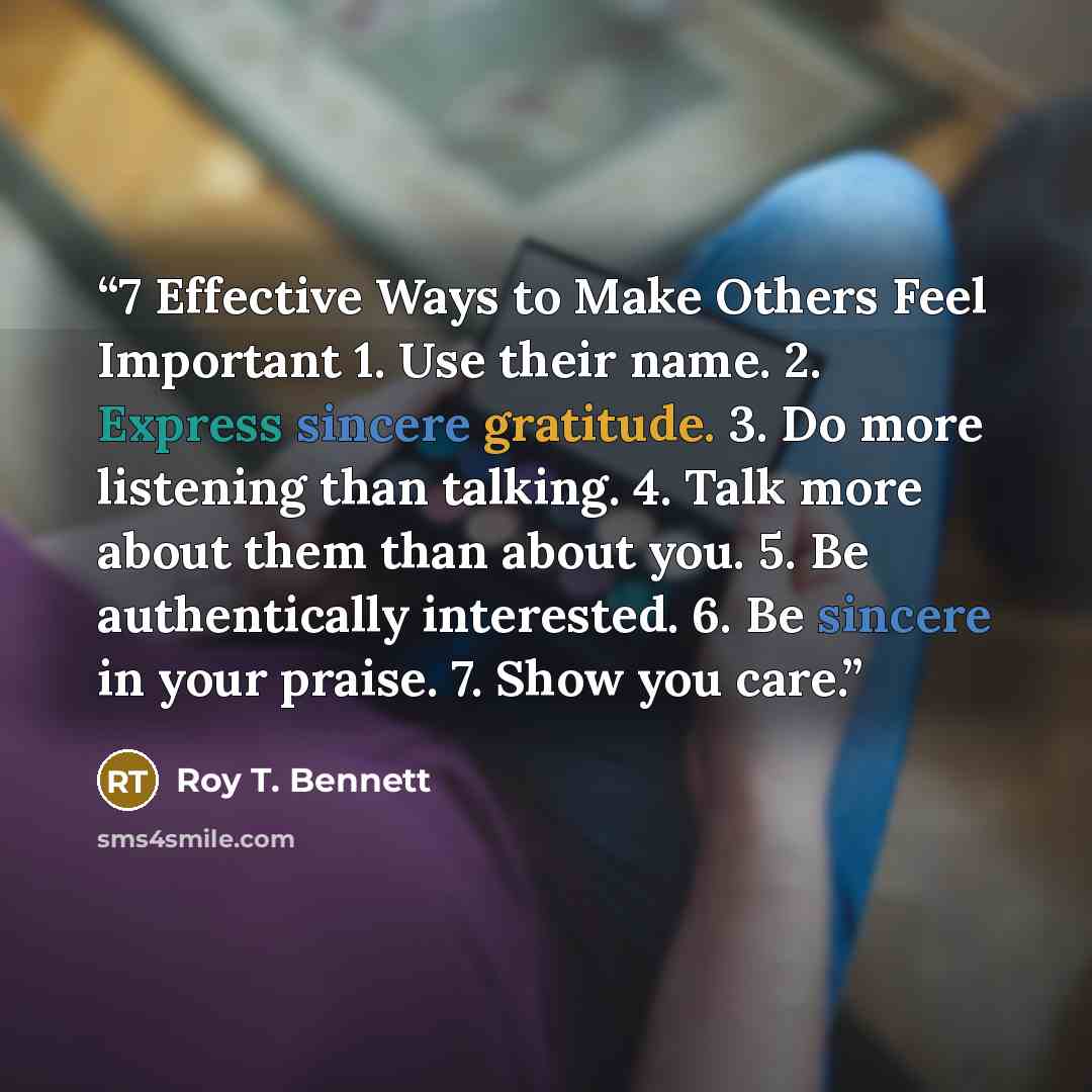 “7 Effective Ways to Make Others Feel Important 1. Use their name. 2. Express sincere gratitude. 3. Do more listening than talking. 4. Talk more about them than about you. 5. Be authentically interested. 6. Be sincere in your praise. 7. Show you care.” quote by Roy T. Bennett