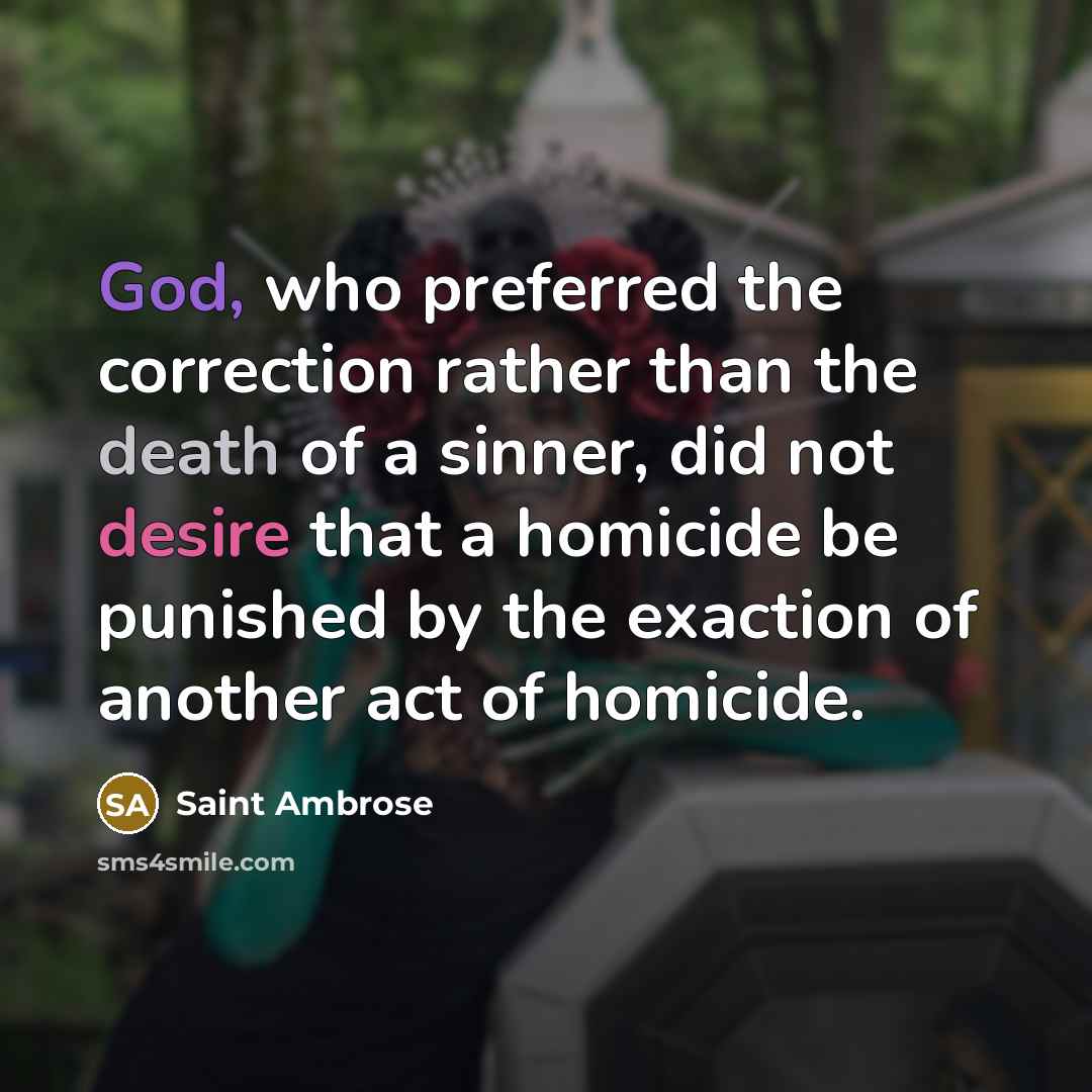 “God, who preferred the correction rather than the death of a sinner, did not desire that a homicide be punished by the exaction of another act of homicide.” quote by Saint Ambrose