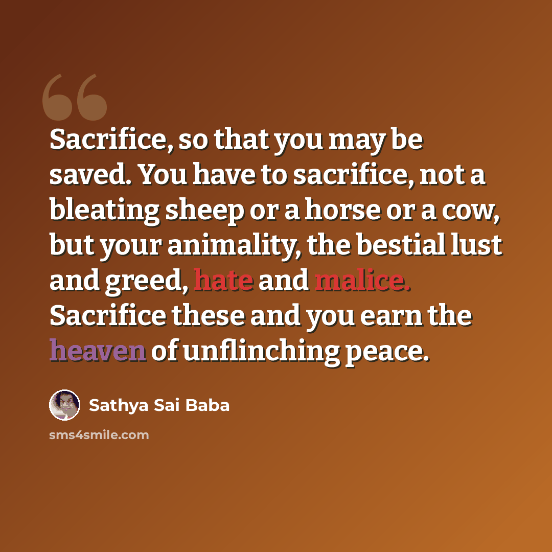“Sacrifice, so that you may be saved. You have to sacrifice, not a bleating sheep or a horse or a cow, but your animality, the bestial lust and greed, hate and malice. Sacrifice these and you earn the heaven of unflinching peace.” quote by Sathya Sai Baba