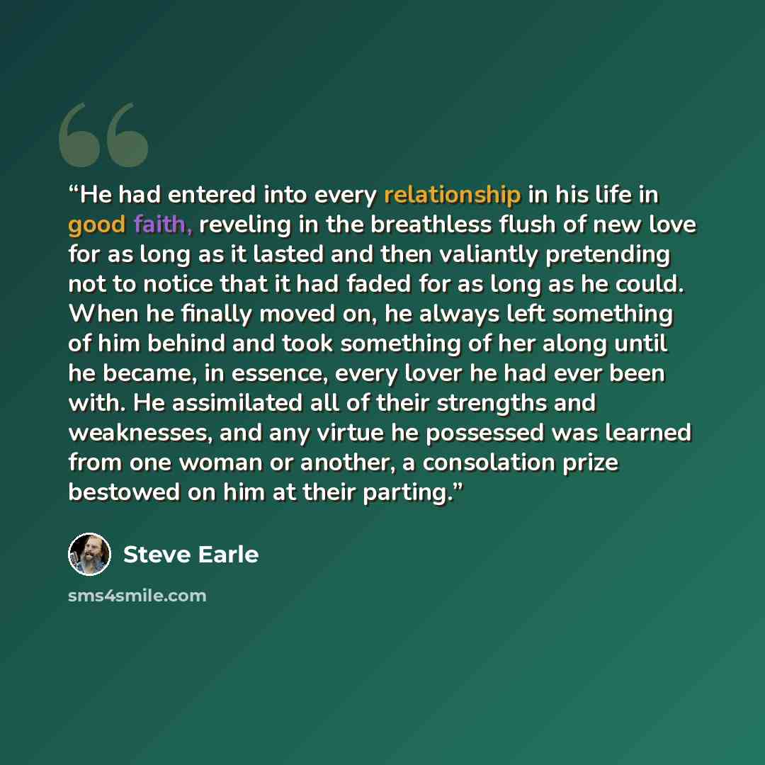 “He had entered into every relationship in his life in good faith, reveling in the breathless flush of new love for as long as it lasted and then valiantly pretending not to notice that it had faded for as long as he could. When he finally moved on, he always left something of him behind and took…” quote by Steve Earle