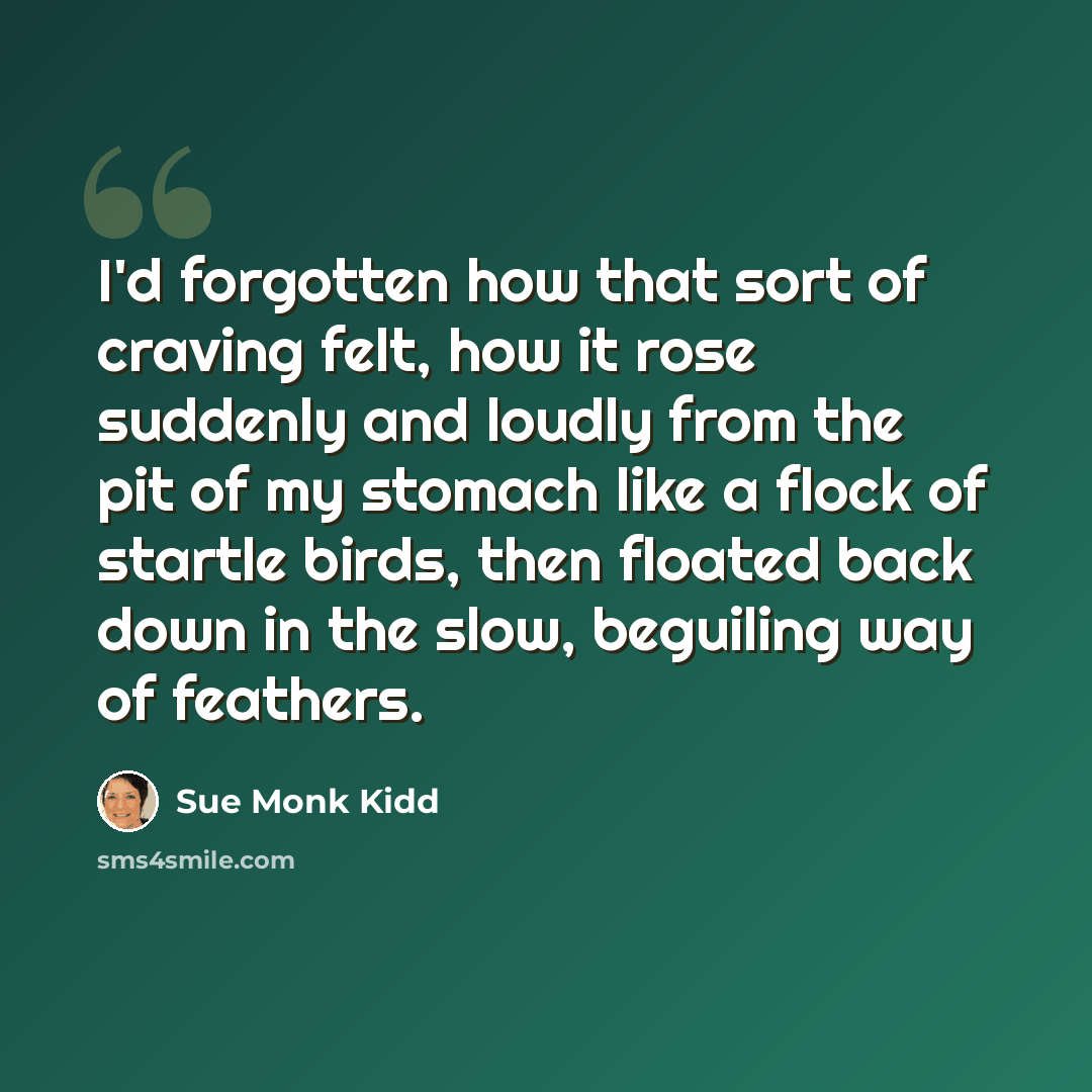 “I'd forgotten how that sort of craving felt, how it rose suddenly and loudly from the pit of my stomach like a flock of startle birds, then floated back down in the slow, beguiling way of feathers.” quote by Sue Monk Kidd