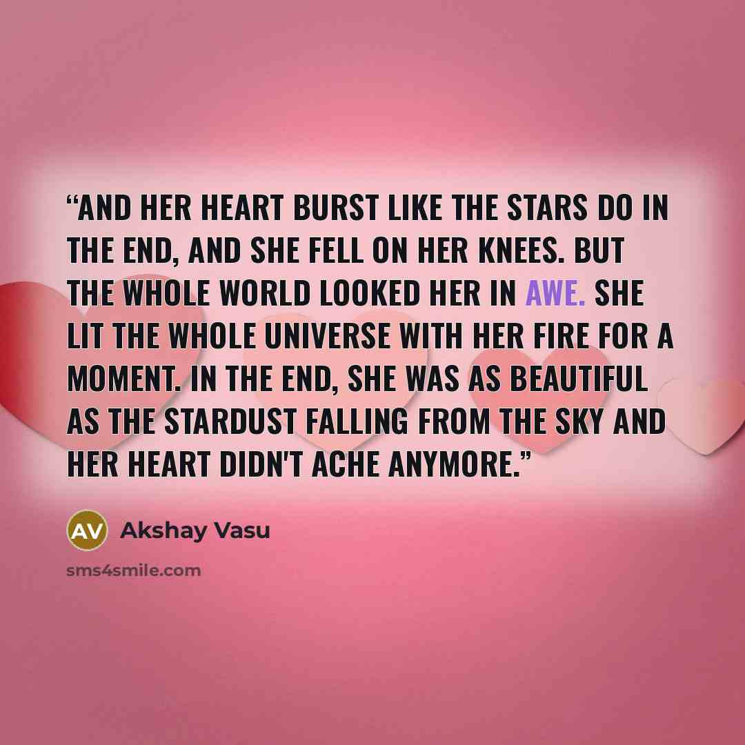 “And her heart burst like the stars do in the end, and She fell on her knees. But the whole world looked her in awe. She lit the whole universe with her fire for a moment. In the end, she was as beautiful as the stardust falling from the sky and her heart didn't ache anymore.” quote by Akshay Vasu