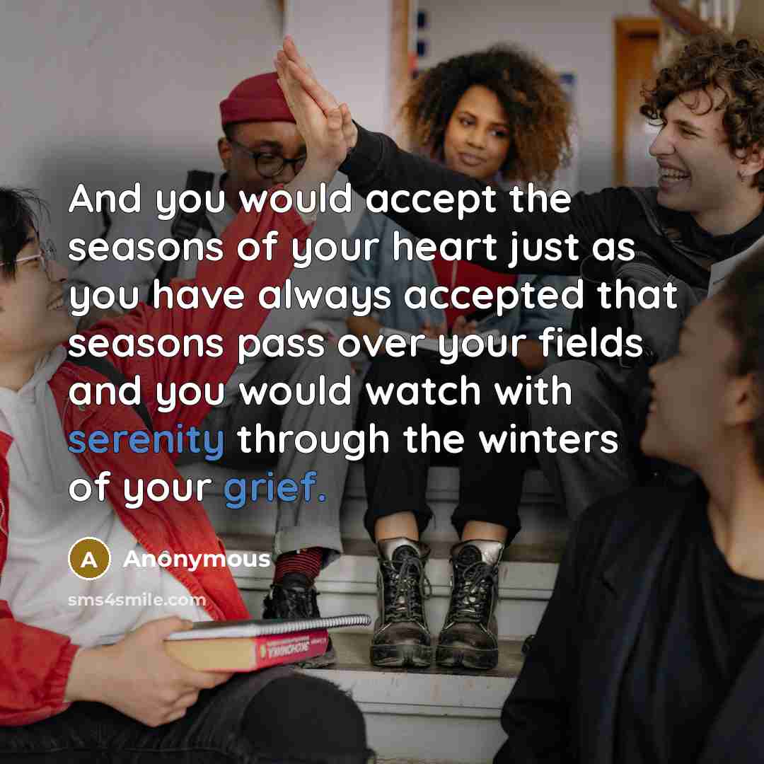 “And you would accept the seasons of your heart just as you have always accepted that seasons pass over your fields and you would watch with serenity through the winters of your grief.” quote by Anonymous