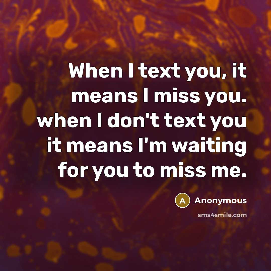 “When I text you, it means I miss you. when I don't text you it means I'm waiting for you to miss me.” quote by Anonymous