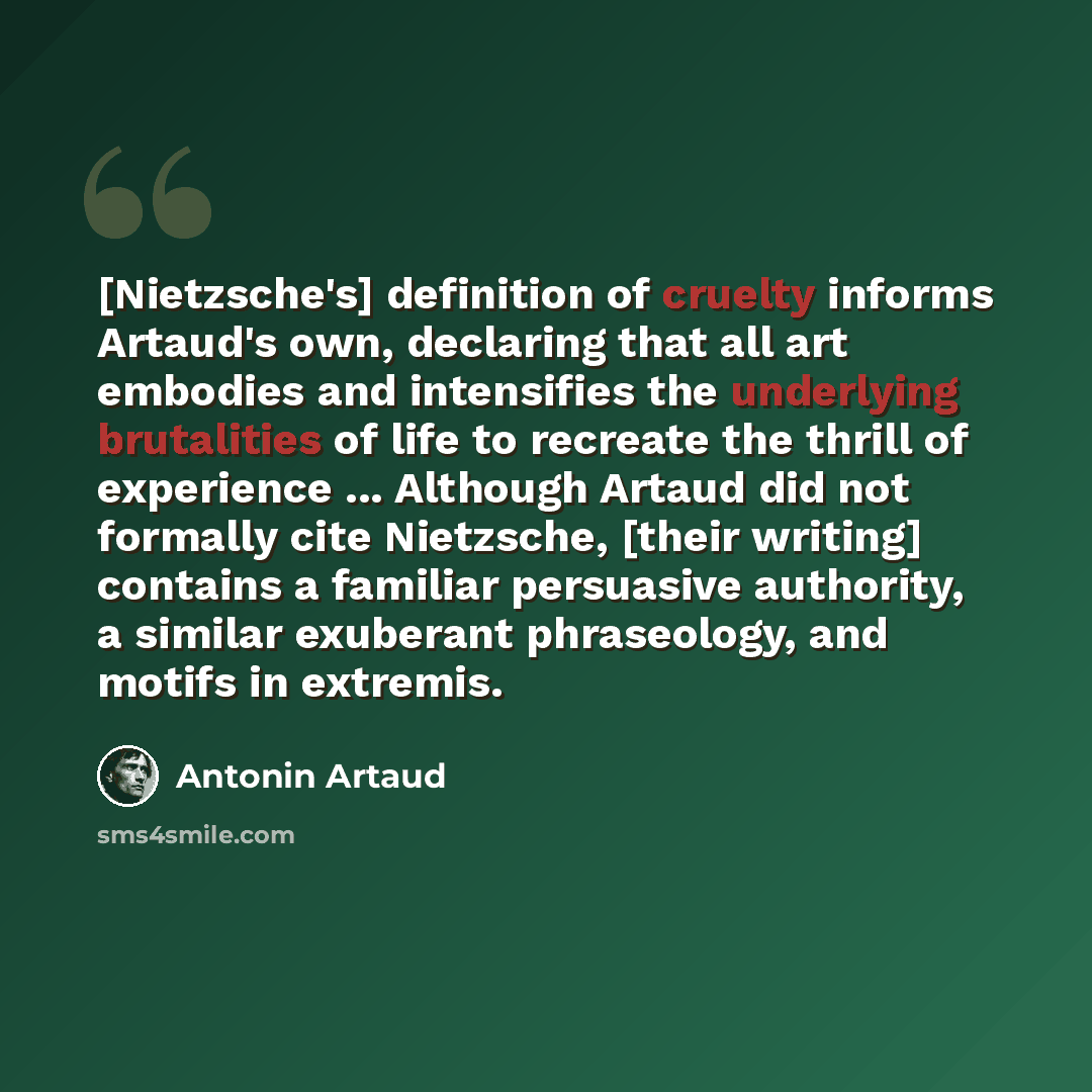 “[Nietzsche's] definition of cruelty informs Artaud's own, declaring that all art embodies and intensifies the underlying brutalities of life to recreate the thrill of experience ... Although Artaud did not formally cite Nietzsche, [their writing] contains a familiar persuasive authority, a similar…” quote by Antonin Artaud