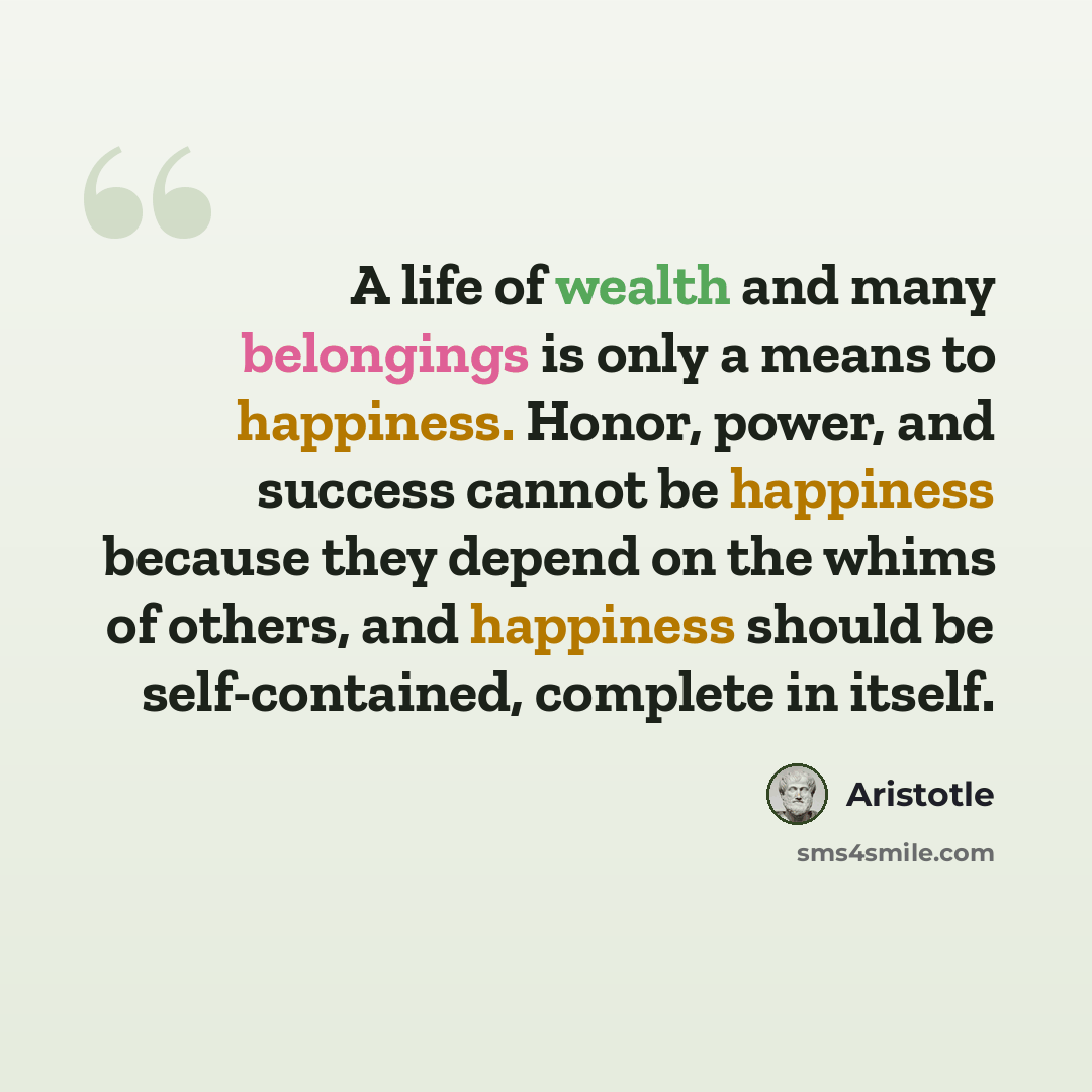 “A life of wealth and many belongings is only a means to happiness. Honor, power, and success cannot be happiness because they depend on the whims of others, and happiness should be self-contained, complete in itself.” quote by Aristotle