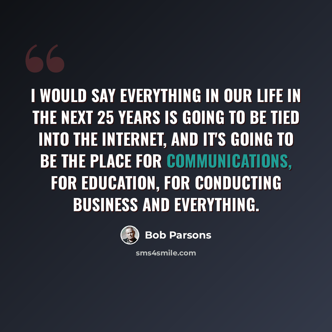 “I would say everything in our life in the next 25 years is going to be tied into the Internet, and it's going to be the place for communications, for education, for conducting business and everything.” quote by Bob Parsons