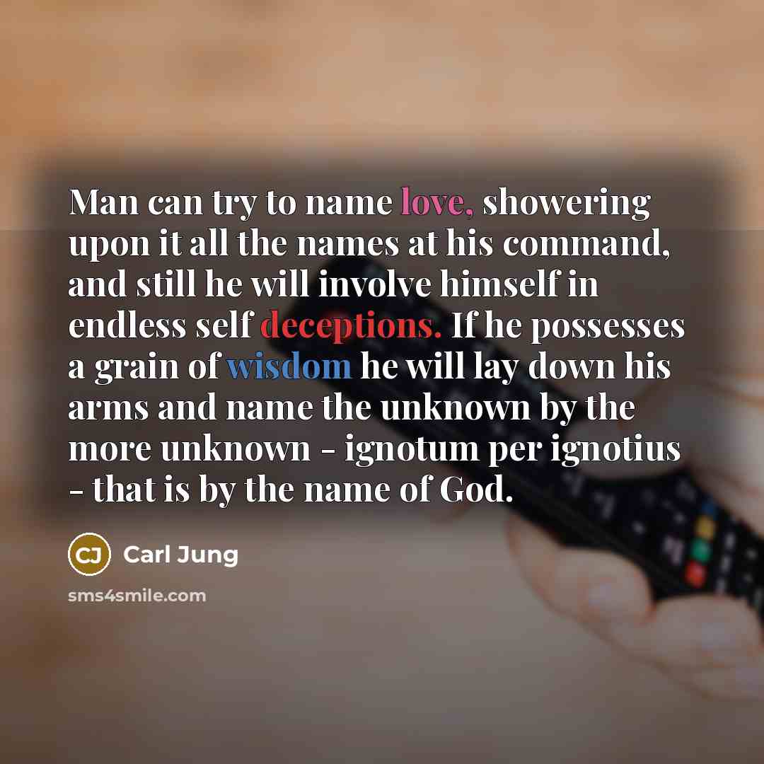 “Man can try to name love, showering upon it all the names at his command, and still he will involve himself in endless self deceptions. If he possesses a grain of wisdom he will lay down his arms and name the unknown by the more unknown - ignotum per ignotius - that is by the name of God.” quote by Carl Jung