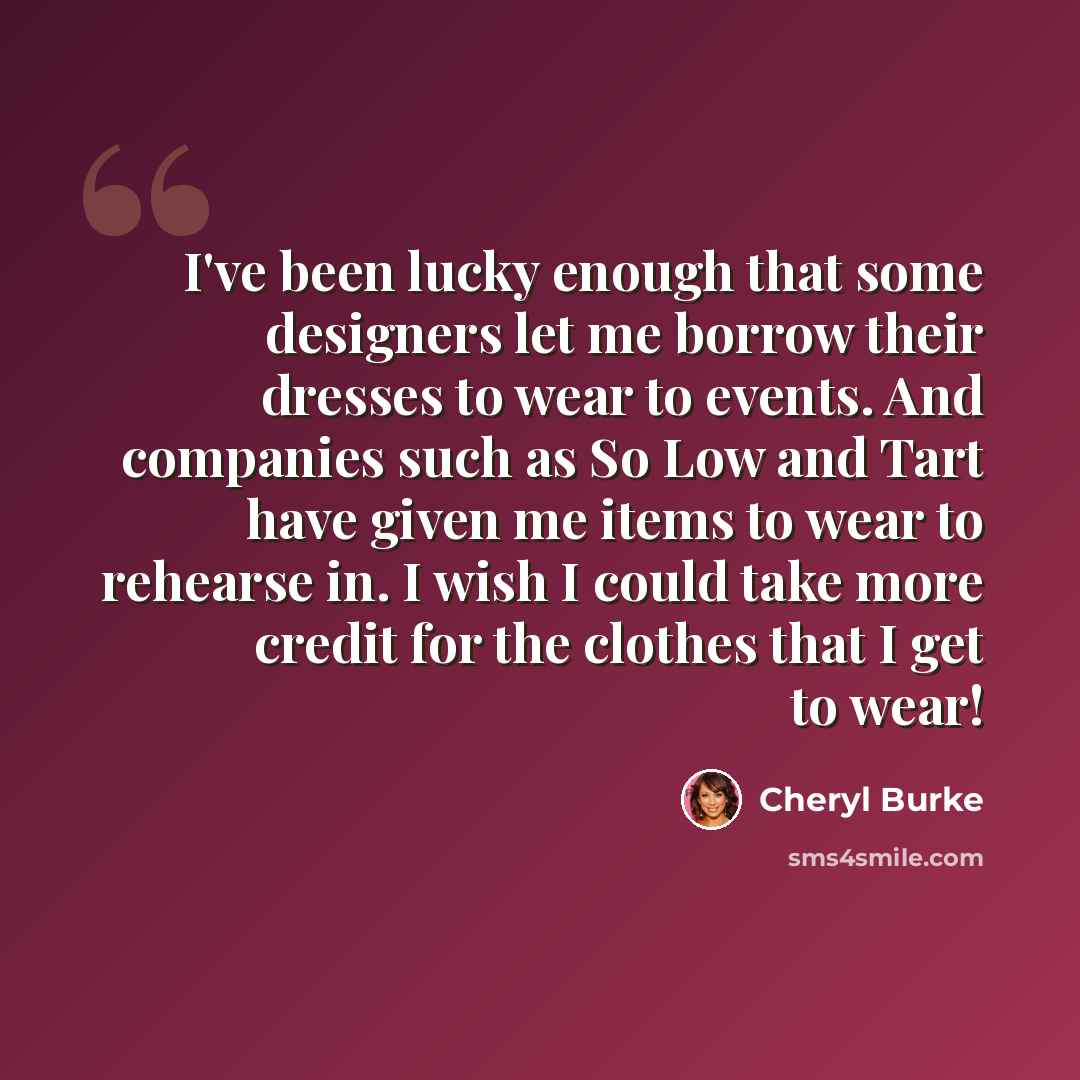 “I've been lucky enough that some designers let me borrow their dresses to wear to events. And companies such as So Low and Tart have given me items to wear to rehearse in. I wish I could take more credit for the clothes that I get to wear!” quote by Cheryl Burke