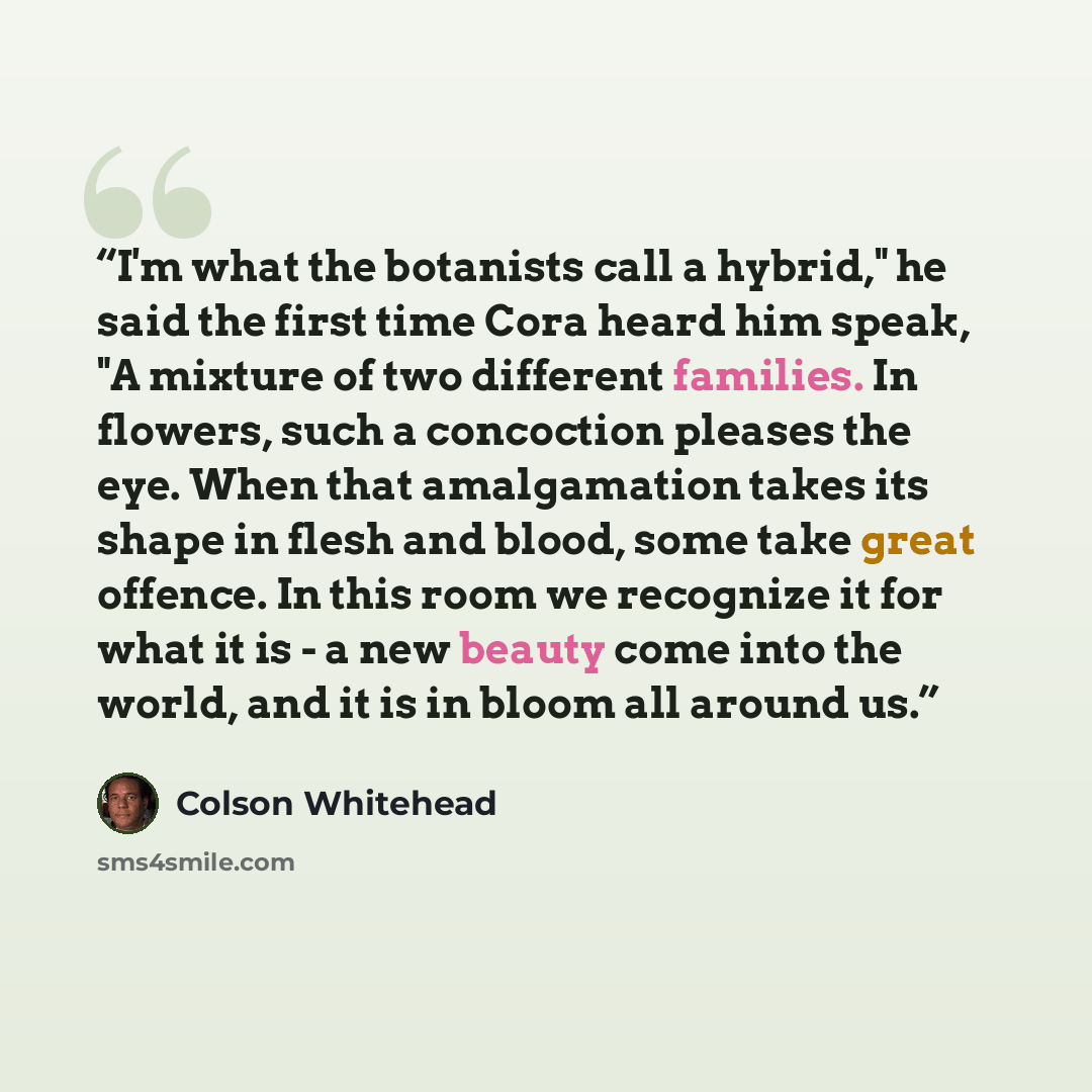 “I'm what the botanists call a hybrid," he said the first time Cora heard him speak, "A mixture of two different families. In flowers, such a concoction pleases the eye. When that amalgamation takes its shape in flesh and blood, some take great offence. In this room we recognize it for what it is…” quote by Colson Whitehead