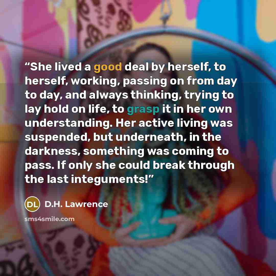 “She lived a good deal by herself, to herself, working, passing on from day to day, and always thinking, trying to lay hold on life, to grasp it in her own understanding. Her active living was suspended, but underneath, in the darkness, something was coming to pass. If only she could break through…” quote by D.H. Lawrence