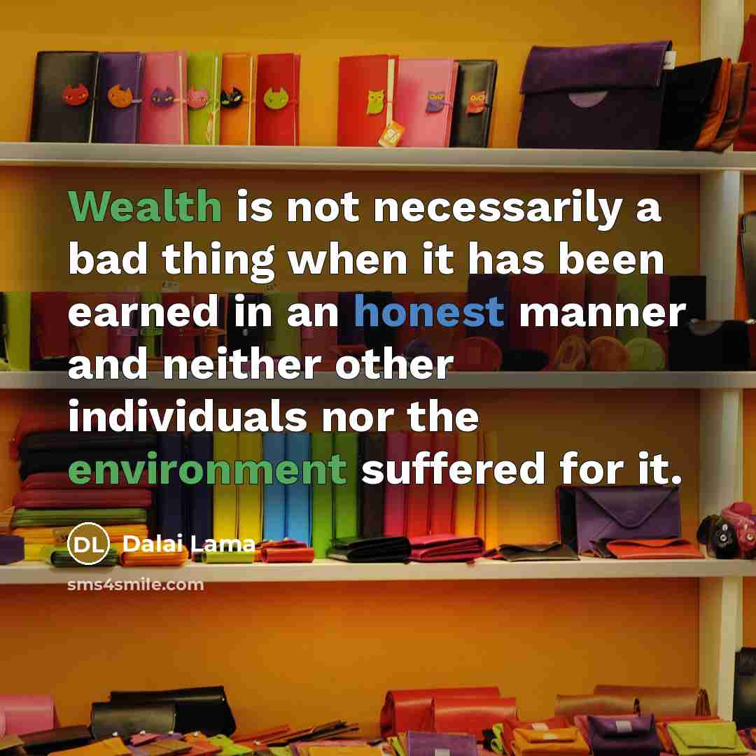 “Wealth is not necessarily a bad thing when it has been earned in an honest manner and neither other individuals nor the environment suffered for it.” quote by Dalai Lama