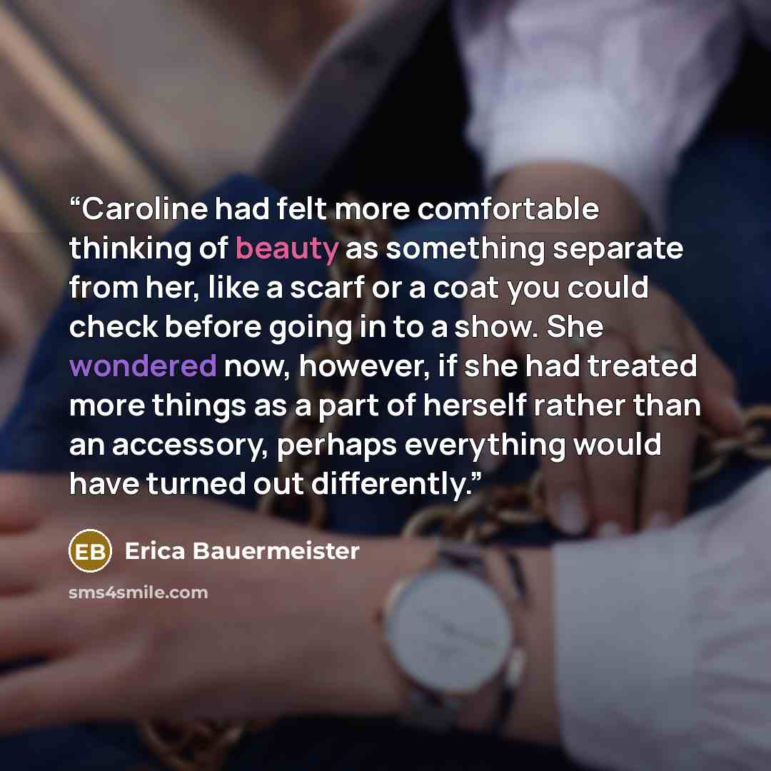 “Caroline had felt more comfortable thinking of beauty as something separate from her, like a scarf or a coat you could check before going in to a show. She wondered now, however, if she had treated more things as a part of herself rather than an accessory, perhaps everything would have turned out…” quote by Erica Bauermeister