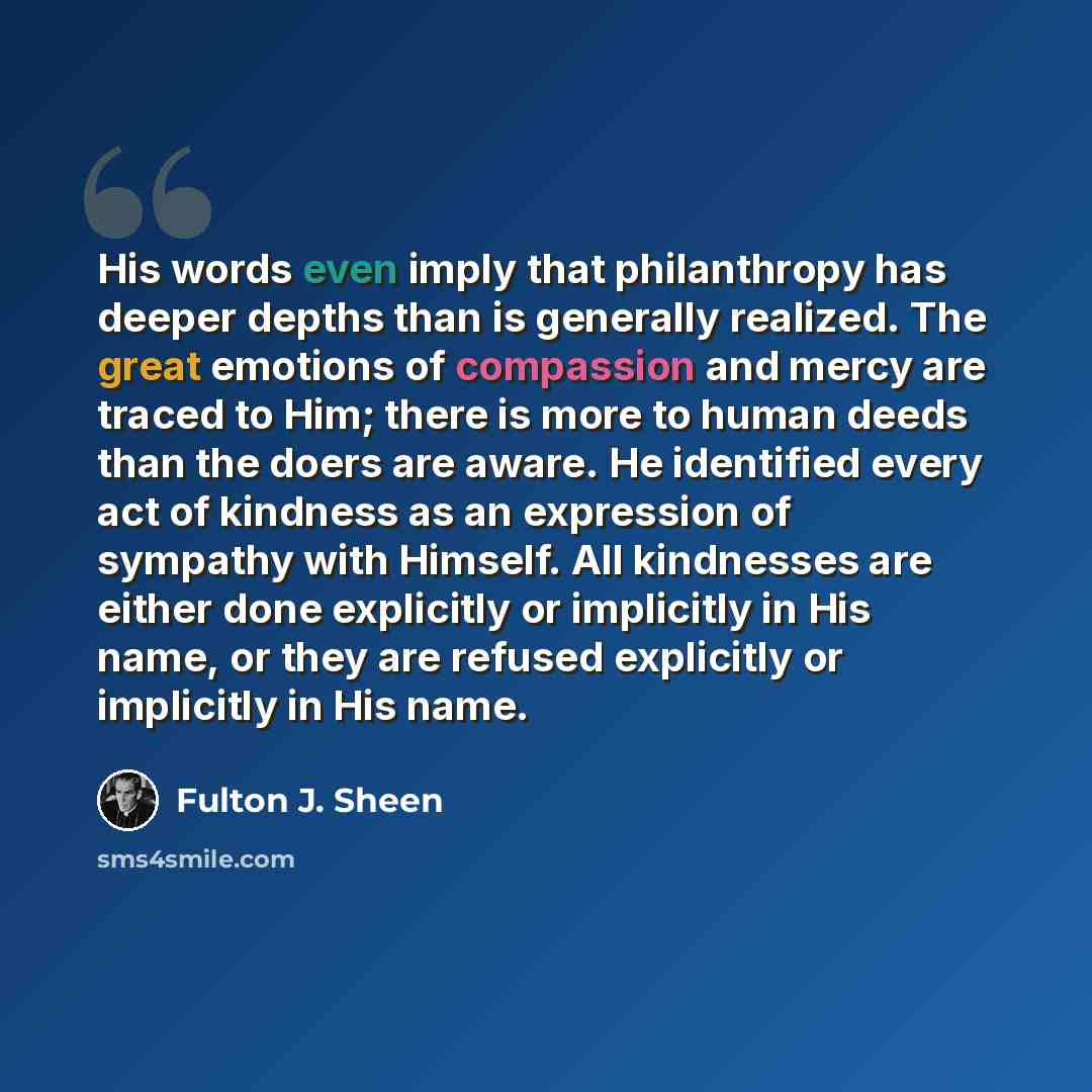 “His words even imply that philanthropy has deeper depths than is generally realized. The great emotions of compassion and mercy are traced to Him; there is more to human deeds than the doers are aware. He identified every act of kindness as an expression of sympathy with Himself. All kindnesses…” quote by Fulton J. Sheen