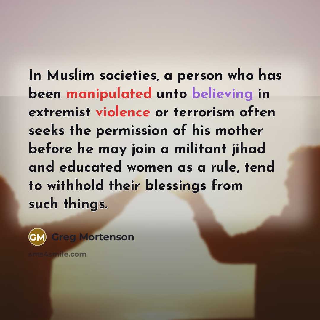“In Muslim societies, a person who has been manipulated unto believing in extremist violence or terrorism often seeks the permission of his mother before he may join a militant jihad and educated women as a rule, tend to withhold their blessings from such things.” quote by Greg Mortenson