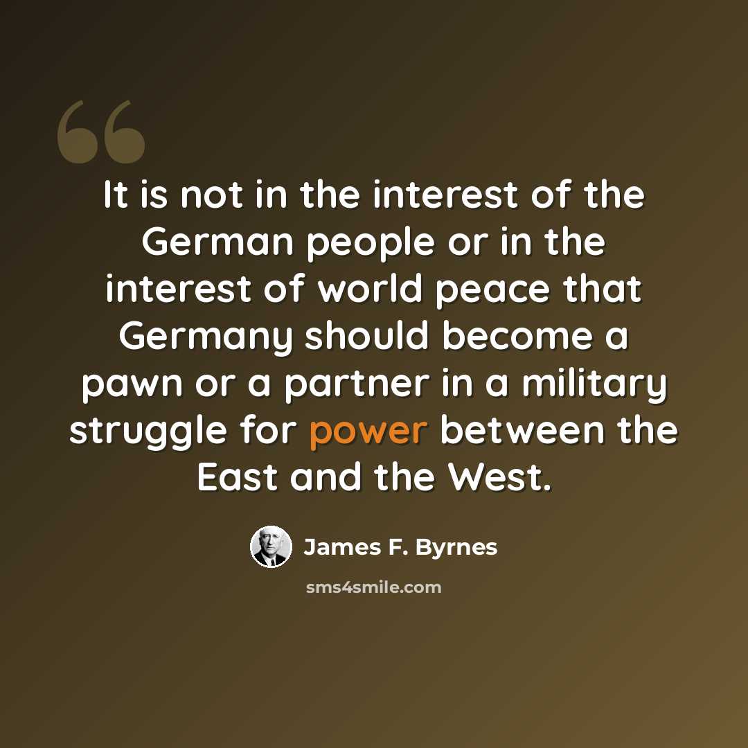 “It is not in the interest of the German people or in the interest of world peace that Germany should become a pawn or a partner in a military struggle for power between the East and the West.” quote by James F. Byrnes