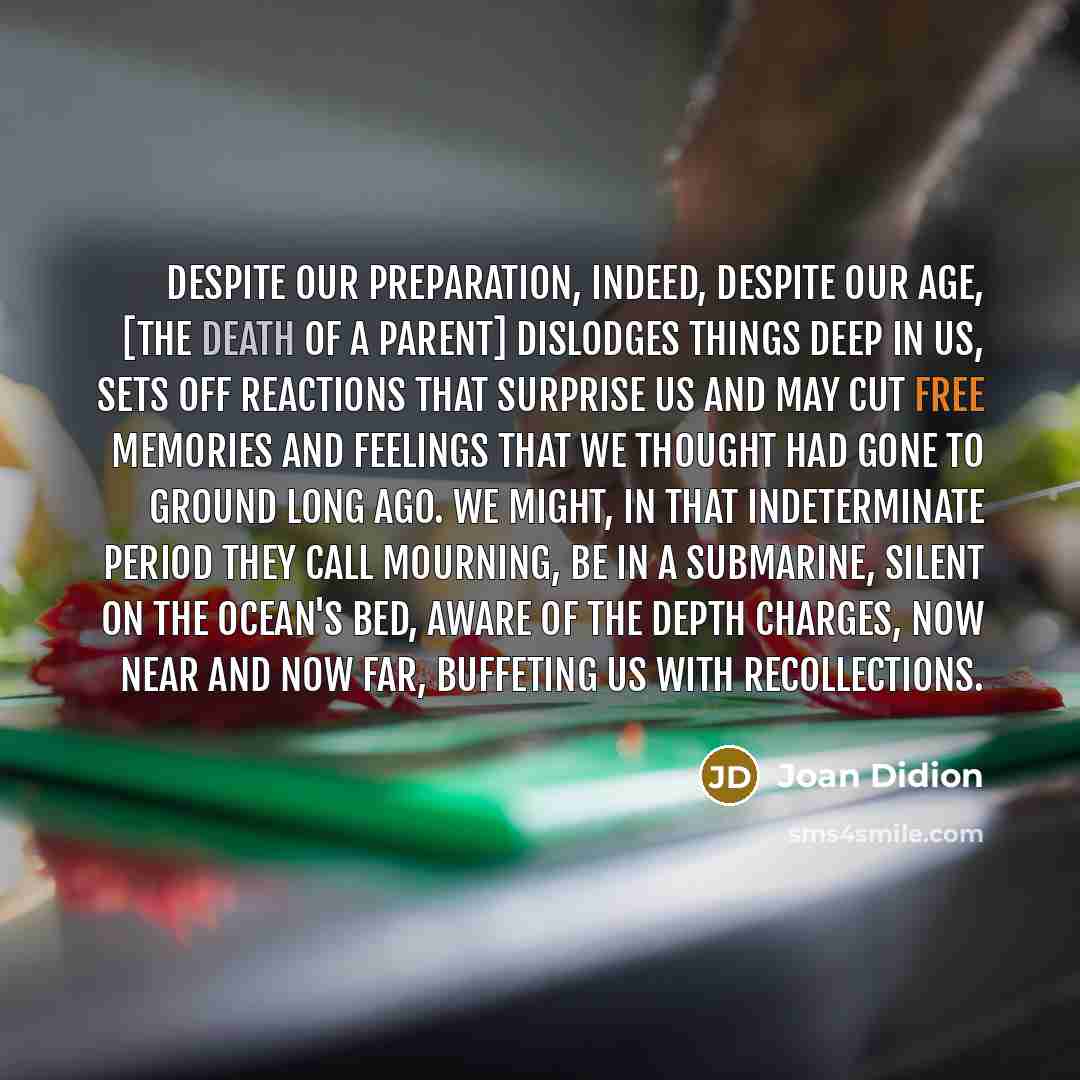“Despite our preparation, indeed, despite our age, [the death of a parent] dislodges things deep in us, sets off reactions that surprise us and may cut free memories and feelings that we thought had gone to ground long ago. We might, in that indeterminate period they call mourning, be in a…” quote by Joan Didion