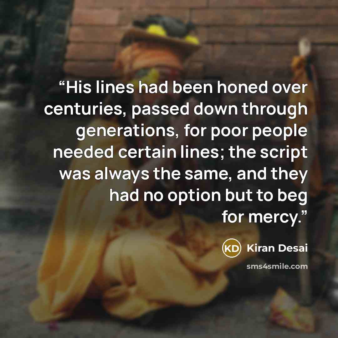 “His lines had been honed over centuries, passed down through generations, for poor people needed certain lines; the script was always the same, and they had no option but to beg for mercy.” quote by Kiran Desai