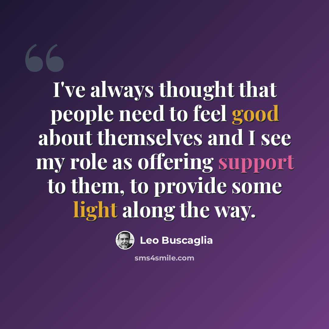 “I've always thought that people need to feel good about themselves and I see my role as offering support to them, to provide some light along the way.” quote by Leo Buscaglia